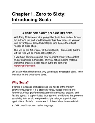 Chapter 1. Zero to Sixty:
Introducing Scala
A NOTE FOR EARLY RELEASE READERS
With Early Release ebooks, you get books in their earliest form—
the author’s raw and unedited content as they write—so you can
take advantage of these technologies long before the official
release of these titles.
This will be the 1st chapter of the final book. Please note that the
GitHub repo will be made active later on.
If you have comments about how we might improve the content
and/or examples in this book, or if you notice missing material
within this chapter, please reach out to the author at
mcronin@oreilly.com.
Let’s start with a brief look at why you should investigate Scala. Then
we’ll dive in and write some code.
Why Scala?
Scala is a language that addresses the needs of the modern
software developer. It is a statically typed, object-oriented and
functional, mixed-platform language with a succinct, elegant, and
flexible syntax, a sophisticated type system, and idioms that promote
scalability from small, interpreted scripts to large, sophisticated
applications. So let’s consider each of those ideas in more detail:
A JVM, JavaScript, and native language
 