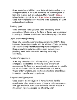 Scala started as a JVM language that exploits the performance
and optimizations of the JVM, as well as the rich ecosystem of
tools and libraries built around Java. More recently, Scala.js
brings Scala to JavaScript and Scala Native is an experimental
Scala that compiles to native machine code, bypassing the JVM
and JavaScript runtimes.
Statically typed
Scala embraces static typing as a tool for creating robust
applications. It fixes many of the flaws of Java’s type system and
it uses type inference to eliminate much of the typing boilerplate.
Object-oriented programming
Scala fully supports object-oriented programming (OOP). Scala
improves Java’s object model with the addition of traits, providing
a clean way to implement types using mixin composition. In
Scala, everything really is an object, even numeric types,
providing much more consistent handling, especially in
collections.
Functional programming
Scala fully supports functional programming (FP). FP has
emerged as the best tool for thinking about problems of
concurrency, Big Data, and general code correctness. Immutable
values, first-class functions, functions without side effects,
“higher-order” functions, and functional collections all contribute
to concise, powerful, and correct code.
A sophisticated type system
Scala extends the type system of Java with more flexible
generics and other enhancements to improve code correctness.
With type inference, Scala code is often as concise as code in
dynamically typed languages, yet inherently safer.
 
