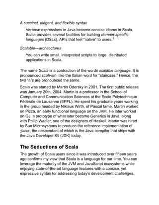 A succinct, elegant, and flexible syntax
Verbose expressions in Java become concise idioms in Scala.
Scala provides several facilities for building domain-specific
languages (DSLs), APIs that feel “native” to users.
Scalable—architectures
You can write small, interpreted scripts to large, distributed
applications in Scala.
The name Scala is a contraction of the words scalable language. It is
pronounced scah-lah, like the Italian word for “staircase.” Hence, the
two “a”s are pronounced the same.
Scala was started by Martin Odersky in 2001. The first public release
was January 20th, 2004. Martin is a professor in the School of
Computer and Communication Sciences at the Ecole Polytechnique
Fédérale de Lausanne (EPFL). He spent his graduate years working
in the group headed by Niklaus Wirth, of Pascal fame. Martin worked
on Pizza, an early functional language on the JVM. He later worked
on GJ, a prototype of what later became Generics in Java, along
with Philip Wadler, one of the designers of Haskell. Martin was hired
by Sun Microsystems to produce the reference implementation of
javac, the descendant of which is the Java compiler that ships with
the Java Developer Kit (JDK) today.
The Seductions of Scala
The growth of Scala users since it was introduced over fifteen years
ago confirms my view that Scala is a language for our time. You can
leverage the maturity of the JVM and JavaScript ecosystems while
enjoying state-of-the-art language features with a concise, yet
expressive syntax for addressing today’s development challenges.
1
 