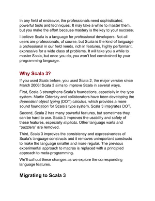 In any field of endeavor, the professionals need sophisticated,
powerful tools and techniques. It may take a while to master them,
but you make the effort because mastery is the key to your success.
I believe Scala is a language for professional developers. Not all
users are professionals, of course, but Scala is the kind of language
a professional in our field needs, rich in features, highly performant,
expressive for a wide class of problems. It will take you a while to
master Scala, but once you do, you won’t feel constrained by your
programming language.
Why Scala 3?
If you used Scala before, you used Scala 2, the major version since
March 2006! Scala 3 aims to improve Scala in several ways.
First, Scala 3 strengthens Scala’s foundations, especially in the type
system. Martin Odersky and collaborators have been developing the
dependent object typing (DOT) calculus, which provides a more
sound foundation for Scala’s type system. Scala 3 integrates DOT.
Second, Scala 2 has many powerful features, but sometimes they
can be hard to use. Scala 3 improves the usability and safety of
these features, especially implicits. Other language warts and
“puzzlers” are removed.
Third, Scala 3 improves the consistency and expressiveness of
Scala’s language constructs and it removes unimportant constructs
to make the language smaller and more regular. The previous
experimental approach to macros is replaced with a principled
approach to meta-programming.
We’ll call out these changes as we explore the corresponding
language features.
Migrating to Scala 3
 