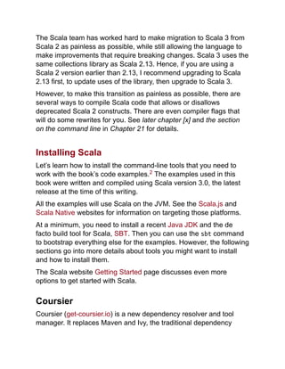 The Scala team has worked hard to make migration to Scala 3 from
Scala 2 as painless as possible, while still allowing the language to
make improvements that require breaking changes. Scala 3 uses the
same collections library as Scala 2.13. Hence, if you are using a
Scala 2 version earlier than 2.13, I recommend upgrading to Scala
2.13 first, to update uses of the library, then upgrade to Scala 3.
However, to make this transition as painless as possible, there are
several ways to compile Scala code that allows or disallows
deprecated Scala 2 constructs. There are even compiler flags that
will do some rewrites for you. See later chapter [x] and the section
on the command line in Chapter 21 for details.
Installing Scala
Let’s learn how to install the command-line tools that you need to
work with the book’s code examples. The examples used in this
book were written and compiled using Scala version 3.0, the latest
release at the time of this writing.
All the examples will use Scala on the JVM. See the Scala.js and
Scala Native websites for information on targeting those platforms.
At a minimum, you need to install a recent Java JDK and the de
facto build tool for Scala, SBT. Then you can use the sbt command
to bootstrap everything else for the examples. However, the following
sections go into more details about tools you might want to install
and how to install them.
The Scala website Getting Started page discusses even more
options to get started with Scala.
Coursier
Coursier (get-coursier.io) is a new dependency resolver and tool
manager. It replaces Maven and Ivy, the traditional dependency
2
 