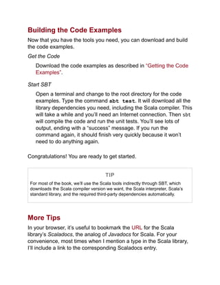Building the Code Examples
Now that you have the tools you need, you can download and build
the code examples.
Get the Code
Download the code examples as described in “Getting the Code
Examples”.
Start SBT
Open a terminal and change to the root directory for the code
examples. Type the command sbt test. It will download all the
library dependencies you need, including the Scala compiler. This
will take a while and you’ll need an Internet connection. Then sbt
will compile the code and run the unit tests. You’ll see lots of
output, ending with a “success” message. If you run the
command again, it should finish very quickly because it won’t
need to do anything again.
Congratulations! You are ready to get started.
TIP
For most of the book, we’ll use the Scala tools indirectly through SBT, which
downloads the Scala compiler version we want, the Scala interpreter, Scala’s
standard library, and the required third-party dependencies automatically.
More Tips
In your browser, it’s useful to bookmark the URL for the Scala
library’s Scaladocs, the analog of Javadocs for Scala. For your
convenience, most times when I mention a type in the Scala library,
I’ll include a link to the corresponding Scaladocs entry.
 