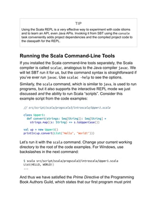 TIP
Using the Scala REPL is a very effective way to experiment with code idioms
and to learn an API, even Java APIs. Invoking it from SBT using the console
task conveniently adds project dependencies and the compiled project code to
the classpath for the REPL.
Running the Scala Command-Line Tools
If you installed the Scala command-line tools separately, the Scala
compiler is called scalac, analogous to the Java compiler javac. We
will let SBT run it for us, but the command syntax is straightforward if
you’ve ever run javac. Use scalac -help to see the options.
Similarly, the scala command, which is similar to java, is used to run
programs, but it also supports the interactive REPL mode we just
discussed and the ability to run Scala “scripts”. Consider this
example script from the code examples:
// src/script/scala/progscala3/introscala/Upper1.scala
class Upper1:
def convert(strings: Seq[String]): Seq[String] =
strings.map((s: String) => s.toUpperCase())
val up = new Upper1()
println(up.convert(List("Hello", "World!")))
Let’s run it with the scala command. Change your current working
directory to the root of the code examples. For Windows, use
backslashes in the next command:
$ scala src/script/scala/progscala3/introscala/Upper1.scala
List(HELLO, WORLD!)
...
And thus we have satisfied the Prime Directive of the Programming
Book Authors Guild, which states that our first program must print
 