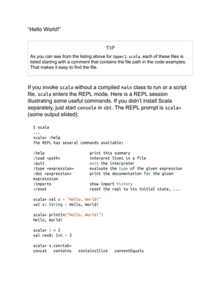 “Hello World!”
TIP
As you can see from the listing above for Upper1.scala, each of these files is
listed starting with a comment that contains the file path in the code examples.
That makes it easy to find the file.
If you invoke scala without a compiled main class to run or a script
file, scala enters the REPL mode. Here is a REPL session
illustrating some useful commands. If you didn’t install Scala
separately, just start console in sbt. The REPL prompt is scala>
(some output elided):
$ scala
...
scala> :help
The REPL has several commands available:
:help print this summary
:load <path> interpret lines in a file
:quit exit the interpreter
:type <expression> evaluate the type of the given expression
:doc <expression> print the documentation for the given
expresssion
:imports show import history
:reset reset the repl to its initial state, ...
scala> val s = "Hello, World!"
val s: String = Hello, World!
scala> println("Hello, World!")
Hello, World!
scala> 1 + 2
val res0: Int = 3
scala> s.con<tab>
concat contains containsSlice contentEquals
 