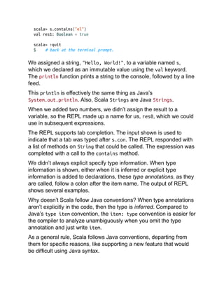 scala> s.contains("el")
val res1: Boolean = true
scala> :quit
$ # back at the terminal prompt.
We assigned a string, "Hello, World!", to a variable named s,
which we declared as an immutable value using the val keyword.
The println function prints a string to the console, followed by a line
feed.
This println is effectively the same thing as Java’s
System.out.println. Also, Scala Strings are Java Strings.
When we added two numbers, we didn’t assign the result to a
variable, so the REPL made up a name for us, res0, which we could
use in subsequent expressions.
The REPL supports tab completion. The input shown is used to
indicate that a tab was typed after s.con. The REPL responded with
a list of methods on String that could be called. The expression was
completed with a call to the contains method.
We didn’t always explicit specify type information. When type
information is shown, either when it is inferred or explicit type
information is added to declarations, these type annotations, as they
are called, follow a colon after the item name. The output of REPL
shows several examples.
Why doesn’t Scala follow Java conventions? When type annotations
aren’t explicitly in the code, then the type is inferred. Compared to
Java’s type item convention, the item: type convention is easier for
the compiler to analyze unambiguously when you omit the type
annotation and just write item.
As a general rule, Scala follows Java conventions, departing from
them for specific reasons, like supporting a new feature that would
be difficult using Java syntax.
 