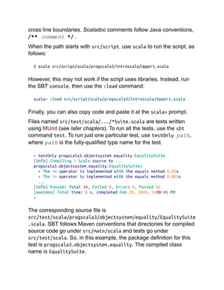 cross line boundaries. Scaladoc comments follow Java conventions,
/** comment */.
When the path starts with src/script, use scala to run the script, as
follows:
$ scala src/script/scala/progscala3/introscala/Upper1.scala
However, this may not work if the script uses libraries. Instead, run
the SBT console, then use the :load command:
scala> :load src/script/scala/progscala3/introscala/Upper1.scala
Finally, you can also copy code and paste it at the scala> prompt.
Files named src/test/scala/.../*Suite.scala are tests written
using MUnit (see later chapters). To run all the tests, use the sbt
command test. To run just one particular test, use testOnly path,
where path is the fully-qualified type name for the test.
> testOnly progscala3.objectsystem.equality.EqualitySuite
[info] Compiling 1 Scala source to ...
progscala3.objectsystem.equality.EqualitySuite:
+ The == operator is implemented with the equals method 0.01s
+ The != operator is implemented with the equals method 0.001s
...
[info] Passed: Total 14, Failed 0, Errors 0, Passed 14
[success] Total time: 1 s, completed Feb 29, 2020, 5:00:41 PM
>
The corresponding source file is
src/test/scala/progscala3/objectsystem/equality/EqualitySuite
.scala. SBT follows Maven conventions that directories for compiled
source code go under src/main/scala and tests go under
src/test/scala. So, in this example, the package definition for this
test is progscala3.objectsystem.equality. The compiled class
name is EqualitySuite.
 