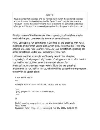 NOTE
Java requires that package and file names must match the declared package
and public class declared within the file. Scala doesn’t require this practice.
However, I follow these conventions most of the time for compiled code (less
often for scripts) and I recommend you do this, too, for your production code.
Finally, many of the files under the src/main/scala define a main
method that you can execute in one of several ways.
First, use SBT’s run command. It will find all the classes with main
methods and prompt you to pick which one. Note that SBT will only
search src/main/scala and src/main/java directories, ignoring the
other directories under src, including src/script.
Let’s use another example we’ll study later in the chapter,
src/main/scala/progscala3/introscala/UpperMain1.scala. Invoke
run hello world, then enter the number shown for
progscala3.introscala.UpperMain1. Note we are passing
arguments to run, hello world, which will be passed to the program
to convert to upper case:
> run hello world
...
Multiple main classes detected, select one to run:
...
[20] progscala3.introscala.UpperMain1
...
20
[info] running progscala3.introscala.UpperMain1 hello world
HELLO WORLD
[success] Total time: 2 s, completed Feb 29, 2020, 5:08:18 PM
 