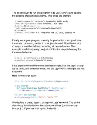 The second way to run this program is to use runMain and specify
the specific program class name. This skips the prompt:
> runMain progscala3.introscala.UpperMain1 hello world
[warn] Multiple main classes detected. Run 'show
discoveredMainClasses' ...
[info] running progscala3.introscala.UpperMain1
HELLO WORLD
[success] Total time: 0 s, completed Feb 29, 2020, 5:18:05 PM
>
Finally, once your program is ready for production runs, you’ll use
the scala command, similar to how java is used. Now the correct
classpath must be defined, including all dependencies. This
example is relatively easy; we just point to the output directory for
the compiled code:
$ scala -cp target/scala-3.0.0/classes/
progscala3.introscala.UpperMain1 words
Let’s explore other differences between scripts, like the Upper1 script
we’ve used, and compiled code, like the UpperMain1 example we just
executed.
Here is the script again:
// src/script/scala/progscala3/introscala/Upper1.scala
class Upper1:
def convert(strings: Seq[String]): Seq[String] =
strings.map((s: String) => s.toUpperCase())
val up = new Upper1()
println(up.convert(List("Hello", "World!")))
We declare a class, Upper1, using the class keyword. The entire
class body is indented on the subsequent lines (or inside curly
braces {…} if you use that syntax instead).
 