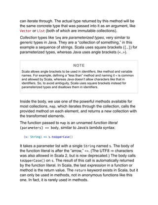 can iterate through. The actual type returned by this method will be
the same concrete type that was passed into it as an argument, like
Vector or List (both of which are immutable collections).
Collection types like Seq are parameterized types, very similar to
generic types in Java. They are a “collection of something,” in this
example a sequence of strings. Scala uses square brackets ([…]) for
parameterized types, whereas Java uses angle brackets (<…>).
NOTE
Scala allows angle brackets to be used in identifiers, like method and variable
names. For example, defining a “less than” method and naming it < is common
and allowed by Scala, whereas Java doesn’t allow characters like that in
identifiers. So, to avoid ambiguity, Scala uses square brackets instead for
parameterized types and disallows them in identifiers.
Inside the body, we use one of the powerful methods available for
most collections, map, which iterates through the collection, calls the
provided method on each element, and returns a new collection with
the transformed elements.
The function passed to map is an unnamed function literal
(parameters) => body, similar to Java’s lambda syntax:
(s: String) => s.toUpperCase()
It takes a parameter list with a single String named s. The body of
the function literal is after the “arrow,” =>. (The UTF8 ⇒ characters
was also allowed in Scala 2, but is now deprecated.) The body calls
toUpperCase() on s. The result of this call is automatically returned
by the function literal. In Scala, the last expression in a function or
method is the return value. The return keyword exists in Scala, but it
can only be used in methods, not in anonymous functions like this
one. In fact, it is rarely used in methods.
 