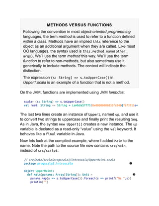 METHODS VERSUS FUNCTIONS
Following the convention in most object-oriented programming
languages, the term method is used to refer to a function defined
within a class. Methods have an implied this reference to the
object as an additional argument when they are called. Like most
OO languages, the syntax used is this.method_name(other_
args). We’ll use the term method this way. We’ll use the term
function to refer to non-methods, but also sometimes use it
generically to include methods. The context will indicate the
distinction.
The expression (s: String) => s.toUpperCase() in
Upper1.scala is an example of a function that is not a method.
On the JVM, functions are implemented using JVM lambdas:
scala> (s: String) => s.toUpperCase()
val res0: String => String = Lambda$7775/0x00000008035fc040@7673711e=
The last two lines create an instance of Upper1, named up, and use it
to convert two strings to uppercase and finally print the resulting Seq.
As in Java, the syntax new Upper1() creates a new instance. The up
variable is declared as a read-only “value” using the val keyword. It
behaves like a final variable in Java.
Now lets look at the compiled example, where I added Main to the
name. Note the path to the source file now contains src/main,
instead of src/script:
// src/main/scala/progscala3/introscala/UpperMain1.scala
package progscala3.introscala
object UpperMain1:
def main(params: Array[String]): Unit =
params.map(s => s.toUpperCase()).foreach(s => printf("%s ",s))
println("")
 
