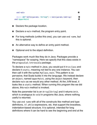 end main
@main def hello(params: String*) = main(params.toArray)
end UpperMain1
Declare the package location.
Declare a main method, the program entry point.
For long methods (unlike this one), you can use end name, but
this is optional.
An alternative way to define an entry point method.
Optional end to the object definition.
Packages work much like they do in Java. Packages provide a
“namespace” for scoping. Here we specify that this class exists in
the progscala3.introscala package.
To declare a main method in Java, you would put it in a class and
declare it static, meaning not tied to any one instance. You can
then call it with the syntax MyClass.main. This pattern is so
pervasive, that Scala builds it into the language. We instead declare
an object, named UpperMain1, using the object keyword, then
declare main as we would any other method. At the JVM level, it
looks like a static method. When running this program like we did
above, this main method is invoked.
Note the parameter list is an Array[String] and it returns Unit,
which is analogous to void in programs like Java, where nothing
useful is returned.
You use end name with all of the constructs like method and type
definitions, if, while expressions, etc. that support the braceless,
indentation-based structure. It is optional, intended for long
definitions where it can be hard to see the beginning and end at the
 