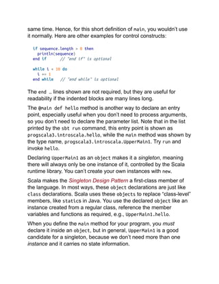 same time. Hence, for this short definition of main, you wouldn’t use
it normally. Here are other examples for control constructs:
if sequence.length > 0 then
println(sequence)
end if // "end if" is optional
while i < 10 do
i += 1
end while // "end while" is optional
The end … lines shown are not required, but they are useful for
readability if the indented blocks are many lines long.
The @main def hello method is another way to declare an entry
point, especially useful when you don’t need to process arguments,
so you don’t need to declare the parameter list. Note that in the list
printed by the sbt run command, this entry point is shown as
progscala3.introscala.hello, while the main method was shown by
the type name, progscala3.introscala.UpperMain1. Try run and
invoke hello.
Declaring UpperMain1 as an object makes it a singleton, meaning
there will always only be one instance of it, controlled by the Scala
runtime library. You can’t create your own instances with new.
Scala makes the Singleton Design Pattern a first-class member of
the language. In most ways, these object declarations are just like
class declarations. Scala uses these objects to replace “class-level”
members, like statics in Java. You use the declared object like an
instance created from a regular class, reference the member
variables and functions as required, e.g., UpperMain1.hello.
When you define the main method for your program, you must
declare it inside an object, but in general, UpperMain1 is a good
candidate for a singleton, because we don’t need more than one
instance and it carries no state information.
 