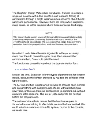 The Singleton Design Pattern has drawbacks. It’s hard to replace a
singleton instance with a test double in unit tests and forcing all
computation through a single instance raises concerns about thread
safety and performance. However, there are times when singletons
make sense, as in this example where these concerns don’t apply.
NOTE
Why doesn’t Scala support statics? Compared to languages that allow static
members (or equivalent constructs), Scala is more true to the vision that
everything should be an object. The object construct keeps this policy more
consistent than in languages that mix static and instance class members.
UpperMain1.main takes the user arguments in the params array,
maps over them to convert to upper case, then uses another
common method, foreach, to print them out.
The function we passed to map drops the type annotation for s:
s => s.toUpperCase()
Most of the time, Scala can infer the types of parameters for function
literals, because the context provided by map tells the compiler what
type to expect.
The foreach method is used when we want to process each element
and do something with complete side effects, without returning a
new value, unlike map. Here we print a string to standard out, without
a newline after each one. The last println call prints the newline
before the program exits.
The notion of side effects means that the function we pass to
foreach does something to affect state outside the local context. We
could write to a database or to a file system, or print to the console,
as we do here.
 