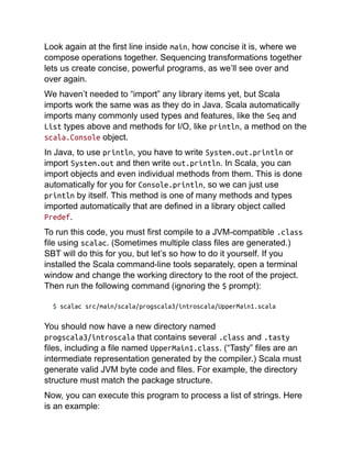 Look again at the first line inside main, how concise it is, where we
compose operations together. Sequencing transformations together
lets us create concise, powerful programs, as we’ll see over and
over again.
We haven’t needed to “import” any library items yet, but Scala
imports work the same was as they do in Java. Scala automatically
imports many commonly used types and features, like the Seq and
List types above and methods for I/O, like println, a method on the
scala.Console object.
In Java, to use println, you have to write System.out.println or
import System.out and then write out.println. In Scala, you can
import objects and even individual methods from them. This is done
automatically for you for Console.println, so we can just use
println by itself. This method is one of many methods and types
imported automatically that are defined in a library object called
Predef.
To run this code, you must first compile to a JVM-compatible .class
file using scalac. (Sometimes multiple class files are generated.)
SBT will do this for you, but let’s so how to do it yourself. If you
installed the Scala command-line tools separately, open a terminal
window and change the working directory to the root of the project.
Then run the following command (ignoring the $ prompt):
$ scalac src/main/scala/progscala3/introscala/UpperMain1.scala
You should now have a new directory named
progscala3/introscala that contains several .class and .tasty
files, including a file named UpperMain1.class. (“Tasty” files are an
intermediate representation generated by the compiler.) Scala must
generate valid JVM byte code and files. For example, the directory
structure must match the package structure.
Now, you can execute this program to process a list of strings. Here
is an example:
 