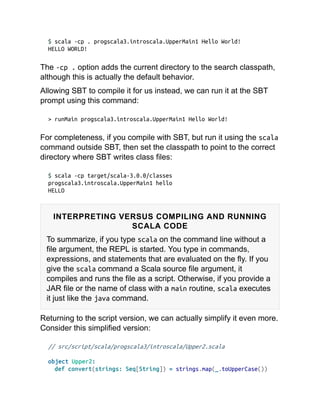 $ scala -cp . progscala3.introscala.UpperMain1 Hello World!
HELLO WORLD!
The -cp . option adds the current directory to the search classpath,
although this is actually the default behavior.
Allowing SBT to compile it for us instead, we can run it at the SBT
prompt using this command:
> runMain progscala3.introscala.UpperMain1 Hello World!
For completeness, if you compile with SBT, but run it using the scala
command outside SBT, then set the classpath to point to the correct
directory where SBT writes class files:
$ scala -cp target/scala-3.0.0/classes
progscala3.introscala.UpperMain1 hello
HELLO
INTERPRETING VERSUS COMPILING AND RUNNING
SCALA CODE
To summarize, if you type scala on the command line without a
file argument, the REPL is started. You type in commands,
expressions, and statements that are evaluated on the fly. If you
give the scala command a Scala source file argument, it
compiles and runs the file as a script. Otherwise, if you provide a
JAR file or the name of class with a main routine, scala executes
it just like the java command.
Returning to the script version, we can actually simplify it even more.
Consider this simplified version:
// src/script/scala/progscala3/introscala/Upper2.scala
object Upper2:
def convert(strings: Seq[String]) = strings.map(_.toUpperCase())
 
