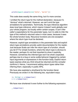 println(Upper2.convert(List("Hello", "World!")))
This code does exactly the same thing, but it’s more concise.
I omitted the return type for the method declaration, because it’s
“obvious” what’s returned. However, we can’t omit the type
annotations for parameters. Technically, the type inference algorithm
does local type inference, which means it doesn’t work globally over
your whole program, but locally within certain scopes. It can’t infer
caller’s expectations for the parameter types, but it is able to infer the
type of the method’s returned value in most cases, because it sees
the whole function body. Recursive functions are one exception
where the return type must be declared.
However, explicit type annotations in the parameter lists and explicit
return type annotations provide useful documentation for the reader.
Just because Scala can infer the return type of a function, should
you let it? For simple functions, where the return type is obvious to
the reader, perhaps it’s not that important to show it explicitly.
However, sometimes the inferred type won’t be what’s expected,
perhaps due to a bug or some subtle behavior triggered by certain
input arguments or expressions in the function body. Explicit return
types express what you think should be returned and the compiler
confirms it. Hence, I recommend adding return types rather than
inferring them, especially in public APIs.
We have also exploited a shorthand for the function literal.
Previously we wrote it in the following two, equivalent ways:
(s: String) => s.toUpperCase()
s => s.toUpperCase()
We have now shortened it even further to the following expression:
_.toUpperCase()
 