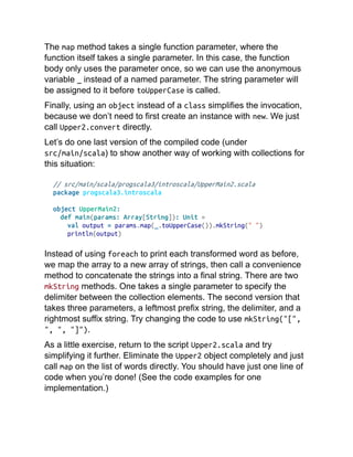 The map method takes a single function parameter, where the
function itself takes a single parameter. In this case, the function
body only uses the parameter once, so we can use the anonymous
variable _ instead of a named parameter. The string parameter will
be assigned to it before toUpperCase is called.
Finally, using an object instead of a class simplifies the invocation,
because we don’t need to first create an instance with new. We just
call Upper2.convert directly.
Let’s do one last version of the compiled code (under
src/main/scala) to show another way of working with collections for
this situation:
// src/main/scala/progscala3/introscala/UpperMain2.scala
package progscala3.introscala
object UpperMain2:
def main(params: Array[String]): Unit =
val output = params.map(_.toUpperCase()).mkString(" ")
println(output)
Instead of using foreach to print each transformed word as before,
we map the array to a new array of strings, then call a convenience
method to concatenate the strings into a final string. There are two
mkString methods. One takes a single parameter to specify the
delimiter between the collection elements. The second version that
takes three parameters, a leftmost prefix string, the delimiter, and a
rightmost suffix string. Try changing the code to use mkString("[",
", ", "]").
As a little exercise, return to the script Upper2.scala and try
simplifying it further. Eliminate the Upper2 object completely and just
call map on the list of words directly. You should have just one line of
code when you’re done! (See the code examples for one
implementation.)
 