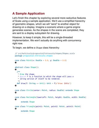 A Sample Application
Let’s finish this chapter by exploring several more seductive features
of Scala using a sample application. We’ll use a simplified hierarchy
of geometric shapes, which we will “send” to another object for
drawing on a display. Imagine a scenario where a game engine
generates scenes. As the shapes in the scene are completed, they
are sent to a display subsystem for drawing.
However, to keep it simple, this will be a single-threaded
implementation. We won’t actually do anything with concurrency
right now.
To begin, we define a Shape class hierarchy:
// src/main/scala/progscala3/introscala/shapes/Shapes.scala
package progscala3.introscala.shapes
case class Point(x: Double = 0.0, y: Double = 0.0)
abstract class Shape():
/**
* Draw the shape.
* @param f is a function to which the shape will pass a
* string version of itself to be rendered.
*/
def draw(f: String => Unit): Unit = f(s"draw: $this")
case class Circle(center: Point, radius: Double) extends Shape
case class Rectangle(lowerLeft: Point, height: Double, width: Double)
extends Shape
case class Triangle(point1: Point, point2: Point, point3: Point)
extends Shape
 