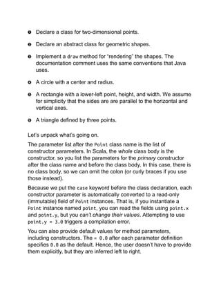 Declare a class for two-dimensional points.
Declare an abstract class for geometric shapes.
Implement a draw method for “rendering” the shapes. The
documentation comment uses the same conventions that Java
uses.
A circle with a center and radius.
A rectangle with a lower-left point, height, and width. We assume
for simplicity that the sides are are parallel to the horizontal and
vertical axes.
A triangle defined by three points.
Let’s unpack what’s going on.
The parameter list after the Point class name is the list of
constructor parameters. In Scala, the whole class body is the
constructor, so you list the parameters for the primary constructor
after the class name and before the class body. In this case, there is
no class body, so we can omit the colon (or curly braces if you use
those instead).
Because we put the case keyword before the class declaration, each
constructor parameter is automatically converted to a read-only
(immutable) field of Point instances. That is, if you instantiate a
Point instance named point, you can read the fields using point.x
and point.y, but you can’t change their values. Attempting to use
point.y = 3.0 triggers a compilation error.
You can also provide default values for method parameters,
including constructors. The = 0.0 after each parameter definition
specifies 0.0 as the default. Hence, the user doesn’t have to provide
them explicitly, but they are inferred left to right.
 