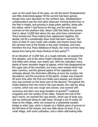 seen on the south face of the pass, nor did the dwarf Rhododendron
and little Andromeda appear till the summit had been gained,
though they were abundant on the northern face. Rhododendron
campanulatum was the next plant observed, forming bushes four or
five feet in height, and growing in large green patches, along with
the willow, which I had found on the top, and the same rose
common on the southern side. About 1200 feet below the summit,
that is, about 12,000 feet above the sea, pine-trees commenced—
Pinus excelsa and Picea making their appearance together, the
deodar not till a considerably lower level had been reached. The
trees of silver fir were small, with smaller and shorter leaves than
the common tree of the forests in the outer Himalaya, and were
therefore the true Picea Webbiana of Royle, the more common long-
leaved form being the Picea Pindrow of that author[5].
At an elevation of 11,000 feet, at a rough estimate, we passed the
first deodars, and at the same height cultivation commenced. The
first fields were wheat, now nearly ripe. With the cultivation many
plants of lower elevation began to appear, which had disappeared on
the upper part of the mountain, but many were missed which had
been common, and the general aspect of the vegetation was
strikingly altered, the diminution affecting at once the number, the
abundance, and the luxuriance of the plants. Juniper was frequent
till some time after the first corn-fields were passed, and Gerard's
pine was common on the lower part of the descent. Throughout the
whole distance from the crest to the Lipa stream, the road lay along
a ravine, which was very rough and uneven, and covered with
numerous and often very large boulders of granite[6] scattered
irregularly over the surface of the valley. Towards the end of the
day's march, we reached the Lipa stream, which was of large size;
and we continued along its right bank, through a dry fir-wood, till
close to the village, when we crossed by a substantial wooden
bridge to enter Lipa, which is situate on a flattish piece of ground on
the left bank of the stream, and very little above its level. It is a
small village, with some cultivation, and a rather odd-looking little
 