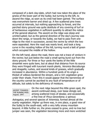 ASCENT TOWARDS
THE RUNANG PASS.
August, 1847.
composed of a dark clay-slate, which had now taken the place of the
gneiss of the lower part of the Sutlej; but turning to the left, to
ascend the ridge, as soon as its crest had been gained. The surface
was everywhere barren and dried up. A few scattered pine trees
occurred at intervals, but nothing approaching to forest, and the
parched stony ground was quite destitute of any covering of turf or
of herbaceous vegetation in sufficient quantity to attract the notice
of the general observer. The ascent on the ridge was steep and
uninterrupted; but as the general direction of the day's journey was
down the range, or towards the Sutlej, we had to pass from one
ridge to the next in succession, across the ravine by which the two
were separated. Here the road was nearly level, and took a long
curve in the receding hollow of the hill, turning round a belt of green
which occupied the middle of the hollow.
On the left hand, above the road, there was not a trace of verdure in
the ravine; but just below the road a small spring burst out from the
stony ground. For three or four yards the banks of the little
streamlet were quite bare, but at about that distance from its source
they were fringed with luxuriant marsh plants, Veronica Beccabunga
and Anagallis, rushes, and several kinds of grasses, which gradually
increased in abundance. Within a hundred yards of its origin a
thicket of willows bordered the stream, and a rich vegetation grew
under their shade. From this it would appear that the barrenness of
the country cannot be ascribed to any fault of temperature or of
altitude, but solely to the deficiency of moisture.
On the next ridge beyond this little green spot, the
ascent continued steep, over loose shingly soil,
among scattered trees of deodar, and occasionally
a fine tree of Pinus Gerardiana; a spinous
Astragalus, and several species of Artemisia, formed almost all the
scanty vegetation. Higher up there was, in one place, a good view of
the Sutlej to the south-east, with a very lofty snowy mountain
beyond. A little further on, the pines ceased to grow, and no tree but
juniper was seen, the vegetation becoming more and more wretched
 