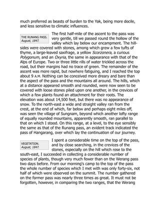 THE RUNANG PASS.
August, 1847.
VEGETATION.
August, 1847.
much preferred as beasts of burden to the Yak, being more docile,
and less sensitive to climatic influences.
The first half-mile of the ascent to the pass was
very gentle, till we passed round the hollow of the
valley which lay below our encampment. The hill-
sides were covered with stones, among which grew a few tufts of
thyme, a large-leaved saxifrage, a yellow Scorzonera, a curious
Polygonum, and an Oxyria, the same in appearance with that of the
Alps of Europe. Two or three little rills of water trickled across the
road, but their margins had no trace of green. The remainder of the
ascent was more rapid, but nowhere fatiguing, and I reached the top
about 9 A.M. Nothing can be conceived more dreary and bare than
the aspect of the pass and the mountains all around. The hills, which
at a distance appeared smooth and rounded, were now seen to be
covered with loose stones piled upon one another, in the crevices of
which a few plants found an attachment for their roots. The
elevation was about 14,500 feet, but there was no appearance of
snow. To the north-east a wide and straight valley ran from the
crest, at the end of which, far below and perhaps eight miles off,
was seen the village of Sungnam, beyond which another lofty range
of equally rounded mountains, apparently smooth, ran parallel to
that on which I stood. On this range, at a level, to the eye sensibly
the same as that of the Runang pass, an evident track indicated the
pass of Hangarang, over which lay the continuation of our journey.
I spent a considerable time on the top of the pass,
and by close searching, in the crevices of the
stones, especially on the hill which rose to the
south-east, I succeeded in collecting a considerable number of
species of plants, though very much fewer than on the Werang pass
two days before. From our morning's camp to the top of the pass
the whole number of species which I met with was only forty-six, not
half of which were observed on the summit. The number gathered
on the former pass was nearly three times as great. It must not be
forgotten, however, in comparing the two ranges, that the Werang
 