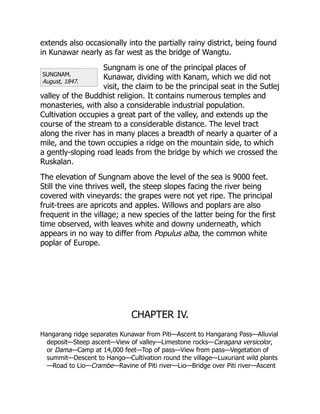 SUNGNAM.
August, 1847.
extends also occasionally into the partially rainy district, being found
in Kunawar nearly as far west as the bridge of Wangtu.
Sungnam is one of the principal places of
Kunawar, dividing with Kanam, which we did not
visit, the claim to be the principal seat in the Sutlej
valley of the Buddhist religion. It contains numerous temples and
monasteries, with also a considerable industrial population.
Cultivation occupies a great part of the valley, and extends up the
course of the stream to a considerable distance. The level tract
along the river has in many places a breadth of nearly a quarter of a
mile, and the town occupies a ridge on the mountain side, to which
a gently-sloping road leads from the bridge by which we crossed the
Ruskalan.
The elevation of Sungnam above the level of the sea is 9000 feet.
Still the vine thrives well, the steep slopes facing the river being
covered with vineyards: the grapes were not yet ripe. The principal
fruit-trees are apricots and apples. Willows and poplars are also
frequent in the village; a new species of the latter being for the first
time observed, with leaves white and downy underneath, which
appears in no way to differ from Populus alba, the common white
poplar of Europe.
CHAPTER IV.
Hangarang ridge separates Kunawar from Piti—Ascent to Hangarang Pass—Alluvial
deposit—Steep ascent—View of valley—Limestone rocks—Caragana versicolor,
or Dama—Camp at 14,000 feet—Top of pass—View from pass—Vegetation of
summit—Descent to Hango—Cultivation round the village—Luxuriant wild plants
—Road to Lio—Crambe—Ravine of Piti river—Lio—Bridge over Piti river—Ascent
 