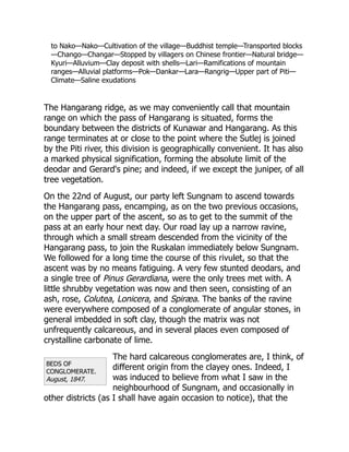 BEDS OF
CONGLOMERATE.
August, 1847.
to Nako—Nako—Cultivation of the village—Buddhist temple—Transported blocks
—Chango—Changar—Stopped by villagers on Chinese frontier—Natural bridge—
Kyuri—Alluvium—Clay deposit with shells—Lari—Ramifications of mountain
ranges—Alluvial platforms—Pok—Dankar—Lara—Rangrig—Upper part of Piti—
Climate—Saline exudations
The Hangarang ridge, as we may conveniently call that mountain
range on which the pass of Hangarang is situated, forms the
boundary between the districts of Kunawar and Hangarang. As this
range terminates at or close to the point where the Sutlej is joined
by the Piti river, this division is geographically convenient. It has also
a marked physical signification, forming the absolute limit of the
deodar and Gerard's pine; and indeed, if we except the juniper, of all
tree vegetation.
On the 22nd of August, our party left Sungnam to ascend towards
the Hangarang pass, encamping, as on the two previous occasions,
on the upper part of the ascent, so as to get to the summit of the
pass at an early hour next day. Our road lay up a narrow ravine,
through which a small stream descended from the vicinity of the
Hangarang pass, to join the Ruskalan immediately below Sungnam.
We followed for a long time the course of this rivulet, so that the
ascent was by no means fatiguing. A very few stunted deodars, and
a single tree of Pinus Gerardiana, were the only trees met with. A
little shrubby vegetation was now and then seen, consisting of an
ash, rose, Colutea, Lonicera, and Spiræa. The banks of the ravine
were everywhere composed of a conglomerate of angular stones, in
general imbedded in soft clay, though the matrix was not
unfrequently calcareous, and in several places even composed of
crystalline carbonate of lime.
The hard calcareous conglomerates are, I think, of
different origin from the clayey ones. Indeed, I
was induced to believe from what I saw in the
neighbourhood of Sungnam, and occasionally in
other districts (as I shall have again occasion to notice), that the
 