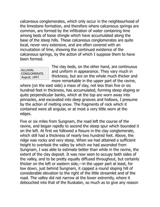 ALLUVIAL
CONGLOMERATE.
August, 1847.
calcareous conglomerates, which only occur in the neighbourhood of
the limestone formation, and therefore where calcareous springs are
common, are formed by the infiltration of water containing lime
among beds of loose shingle which have accumulated along the
base of the steep hills. These calcareous conglomerates are quite
local, never very extensive, and are often covered with an
incrustation of lime, showing the continued existence of the
calcareous springs, by the action of which I suppose them to have
been formed.
The clay beds, on the other hand, are continuous
and uniform in appearance. They vary much in
thickness, but are on the whole much thicker and
more remarkable in the upper part of the ravine,
where (on the east side) a mass of clay, not less than five or six
hundred feet in thickness, has accumulated, forming steep sloping or
quite perpendicular banks, which at the top are worn away into
pinnacles, and excavated into deep grooves and hollows, I presume
by the action of melting snow. The fragments of rock which it
contained were all angular, or at most a very little worn at the
edges.
Five or six miles from Sungnam, the road left the course of the
ravine, and began rapidly to ascend the steep spur which bounded it
on the left. At first we followed a fissure in the clay conglomerate,
which still had a thickness of nearly two hundred feet. Above, the
ridge was rocky and very steep. When we had attained a sufficient
height to overlook the valley by which we had ascended from
Sungnam, I was able to estimate better than while in the ravine, the
extent of the clay deposit. It was now seen to occupy both sides of
the valley, and to be pretty equally diffused throughout, but certainly
thicker on the left or eastern side,—in the upper part at least, for
low down, just behind Sungnam, it capped a round sloping hill of
considerable elevation to the right of the little streamlet and of the
road. The valley did not narrow at the lower extremity, where it
debouched into that of the Ruskalan, so much as to give any reason
 