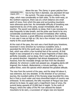 HANGARANG PASS.
August, 1847.
above the sea. The Dama, in green patches from
two to four feet in diameter, was abundant till near
the summit. The pass occupies a hollow in the
ridge, which rises considerably on both sides. To the north-west, on
the northern exposure, there was at a short distance one small
patch of snow, from which the pass and surrounding mountains
were otherwise quite free. No remarkable difficulty of breathing was
experienced by any of the party, except immediately after any
exertion. The ascent was latterly so steep, that it was necessary to
stop frequently to take breath, and the pulse was found to be very
considerably accelerated when counted immediately after walking.
There was, however, a great difference according to the individual;
in one case it rose as high as 136; but a few minutes' rest restored it
nearly to the usual standard.
At the crest of the pass, the rock was a hard bluish-grey limestone,
traversed in every direction by numerous crystalline veins. I
ascended the hill to the south-east, to an elevation of nearly 16,000
feet, which was within a few hundred feet of the summit. At that
height it was composed of a mass of loose fragments of black slate,
perfectly moveable, and so steep, that it was difficult to progress in
an upward direction. Vegetation had almost disappeared; more,
however, from the moveable shingly soil than from the elevation
attained, for wherever a solid rock peeped out, straggling plants still
lingered; the rhubarb, Biebersteinia, a minute saxifrage, and a
yellow lichen, were the species which attained the greatest altitude.
The view from the summit of the pass, and the steep hill above it,
was extensive, but very desolate. In the direction of our previous
journey, the rounded outline of the Runang range bounded the view,
but in front a much wider and more diversified extent of country was
embraced. To the eastward, the lofty mountain of Porgyul was seen
almost to its base; its upper part a magnificent mass of snow, the
summit being upwards of 22,000 feet in height. To the north of
Porgyul, where the valley of the Piti river allowed the distant
mountains to be seen, a succession of ranges rose one beyond
 