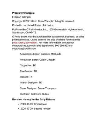Programming Scala
by Dean Wampler
Copyright © 2021 Kevin Dean Wampler. All rights reserved.
Printed in the United States of America.
Published by O’Reilly Media, Inc., 1005 Gravenstein Highway North,
Sebastopol, CA 95472.
O’Reilly books may be purchased for educational, business, or sales
promotional use. Online editions are also available for most titles
(http://oreilly.com/safari). For more information, contact our
corporate/institutional sales department: 800-998-9938 or
corporate@oreilly.com.
Acquisitions Editor: Suzanne McQuade
Production Editor: Caitlin Ghegan
Copyeditor: TK
Proofreader: TK
Indexer: TK
Interior Designer: TK
Cover Designer: Susan Thompson
Illustrator: Catherine Dullea
Revision History for the Early Release
2020-10-09: First release
2020-10-29: Second release
 
