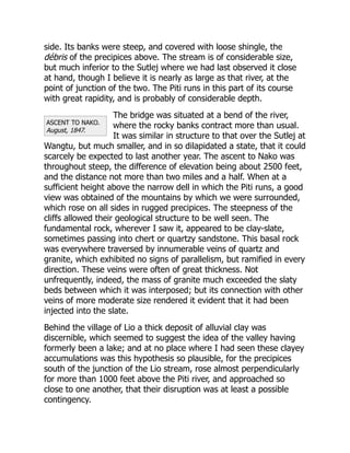 ASCENT TO NAKO.
August, 1847.
side. Its banks were steep, and covered with loose shingle, the
débris of the precipices above. The stream is of considerable size,
but much inferior to the Sutlej where we had last observed it close
at hand, though I believe it is nearly as large as that river, at the
point of junction of the two. The Piti runs in this part of its course
with great rapidity, and is probably of considerable depth.
The bridge was situated at a bend of the river,
where the rocky banks contract more than usual.
It was similar in structure to that over the Sutlej at
Wangtu, but much smaller, and in so dilapidated a state, that it could
scarcely be expected to last another year. The ascent to Nako was
throughout steep, the difference of elevation being about 2500 feet,
and the distance not more than two miles and a half. When at a
sufficient height above the narrow dell in which the Piti runs, a good
view was obtained of the mountains by which we were surrounded,
which rose on all sides in rugged precipices. The steepness of the
cliffs allowed their geological structure to be well seen. The
fundamental rock, wherever I saw it, appeared to be clay-slate,
sometimes passing into chert or quartzy sandstone. This basal rock
was everywhere traversed by innumerable veins of quartz and
granite, which exhibited no signs of parallelism, but ramified in every
direction. These veins were often of great thickness. Not
unfrequently, indeed, the mass of granite much exceeded the slaty
beds between which it was interposed; but its connection with other
veins of more moderate size rendered it evident that it had been
injected into the slate.
Behind the village of Lio a thick deposit of alluvial clay was
discernible, which seemed to suggest the idea of the valley having
formerly been a lake; and at no place where I had seen these clayey
accumulations was this hypothesis so plausible, for the precipices
south of the junction of the Lio stream, rose almost perpendicularly
for more than 1000 feet above the Piti river, and approached so
close to one another, that their disruption was at least a possible
contingency.
 