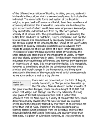 PORGYUL
August, 1847.
of the different incarnations of Buddha, in sitting posture, each with
his hands in the position which is conventionally used to indicate the
individual. The remarkable forms and system of the Buddhist
religion, as practised in Kunawar and Ladak, have been so often and
accurately described, that it would be useless for me to attempt to
give any account of what I could, from want of previous knowledge,
very imperfectly understand, and from my other occupations
scarcely at all inquire into. The gradual transition, in ascending the
Sutlej, from Hinduism to Buddhism, is very remarkable, and not the
less so because it is accompanied by an equally gradual change in
the physical aspect of the inhabitants, the Hindus of the lower Sutlej
appearing to pass by insensible gradations as we advance from
village to village, till at last we arrive at a pure Tartar population.
The people of upper Piti have quite the Tartar physiognomy, the
small stature and stout build of the inhabitants of Ladak, to whom
also they closely approximate in dress. To what extent mere climatic
influences may cause these differences, and how far they depend on
an intermixture of races, I do not pretend to decide. It is impossible,
however, to avoid being struck by the coincidence between these
physical and moral changes in the human race, and the gradual
alteration in the forms of the vegetable world, which are observable
as we advance from a wet to a dry climate.
From Nako we proceeded, on the 26th of August,
nearly due north, to Chango, about ten miles up
the Piti valley. Nako is situated on the shoulder of
the great mountain Porgyul, which rises to a height of 10,000 feet
above that village, and Chango is at the very extremity of a long
spur given off by that mountain further east: it is therefore
separated from the Nako spur by a valley of considerable size, which
descends abruptly towards the Piti river. Our road lay in a long
sweep round the deep bay formed by this valley, at an elevation not
lower than that of Nako, crossing in the most receding part a
foaming torrent which descends from the perpetual snows of the
mountain behind. Half a mile from Nako, and scarcely lower than
that place, is a patch of cultivation, watered, as I was surprised to
 