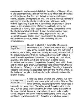 CHANGO.
August, 1847.
ZUNGSAM RIVER.
August, 1847.
conglomerate, and ascended slightly to the village of Chango. Close
to the last stream was a bed of very fine clay, which had a thickness
of at least twenty-five feet, and did not appear to contain any
stones, pebbles, or fragments of rock. This clay had quite a different
appearance from the alluvial conglomerate, which covered it,
without appearing to pass into it. It occurred extensively in several
places in the neighbourhood of Chango, and had entirely the
appearance of having been deposited in a very tranquil lake, while
the alluvium which rested upon it, and, therefore, was of more
recent formation, contained so many fragments of rock, all
seemingly angular, that its origin could scarcely be assigned to
deposition under water, unless under some very peculiar
circumstances.
Chango is situated in the middle of an open,
nearly level tract of considerable size, which slopes
very gently towards the Piti river. The cultivation is
extensive, water being more than usually abundant, so that much of
the ground is swampy from its waste, and covered with tufts of a
small Iris and a species of Equisetum. The barley had been all cut,
as well as the beans, which are here grown to some extent.
Buckwheat and rape-seed (a species of Brassica) were still in flower,
and the millet quite green. Apricot-trees were still common, though
the elevation of Chango is about 10,500 feet. The village lies nearly
opposite to Shialkar, but separated from it by the Piti river, which, at
the bridge of that place, is elevated exactly 10,000 feet above the
level of the sea.
A little way above Shialkar and Chango, two very
considerable rivers unite to form the Piti river. The
larger of these, descending from the north-west, is
known by the same name. The other, which flows from the north-
east, may be called the Parang river, by which name it is known in
the upper part of its course; lower down, it seems to be usually
called Zungsam. The direct road from Hangarang to the Indus lies
up this river, which unfortunately flows for several days' journey
 