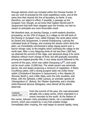CHANGAR.
August, 1847.
through districts which are included within the Chinese frontier. It
was our wish to proceed by the most expeditious route, and at the
same time that nearest the line of boundary, to Hanle. It was,
therefore, our object to effect, if possible, a passage up the
Zungsam river, though, as we knew that Captain Gerard and M.
Jacquemont had both been stopped upon the frontier, we had no
reason to anticipate any more favourable result.
We therefore took, on leaving Chango, a north-easterly direction,
proceeding, on the 27th of August, to a village on the left bank of
the Parang or Zungsam river, called Changar, the same place which,
by Gerard and Jacquemont, is named Changrezing. Leaving the
cultivated lands of Chango, and crossing the stream which skirts the
plain, we immediately commenced a steep zigzag ascent over a
barren shingly road, to the heights which overhang the village to the
north-east. After a very fatiguing climb of not less than 1300 feet,
we attained the summit of the ridge, and advanced along it for some
distance without much change of level, but still gradually ascending
among low-topped gravelly hills. A very steep ascent followed to the
summit of the pass, which was called Changrang La[8], and could
not be much under 13,000 feet. The whole ascent was extremely
barren, the arid slopes producing a minimum of vegetation. A fleshy
Cruciferous plant, with a strong pungent taste not unlike horse-
radish (Christolea of Decaisne in Jacquemont), a fine Nepeta (N.
floccosa, Benth.), and a little Stipa, were the only novelties; and
these, with the Ephedra, a little Lactuca, an aromatic species of
Chenopodium (C. Botrys), the Tibetan Euphorbia, and a shrubby
white-flowered spinous Astragalus, were almost all the plants
observed.
From the summit of the pass, the road descended
abruptly into a deep ravine, which originated in a
snowy mountain to the south. At the bottom of
this ravine, between rocky precipitous banks, ran a considerable
torrent, which was crossed by a very frail wooden bridge.
Immediately after crossing, the road began to ascend rapidly, rising
 