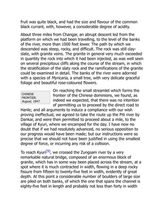 CHINESE
FRONTIER.
August, 1847.
fruit was quite black, and had the size and flavour of the common
black currant, with, however, a considerable degree of acidity.
About three miles from Changar, an abrupt descent led from the
platform on which we had been travelling, to the level of the banks
of the river, more than 1000 feet lower. The path by which we
descended was steep, rocky, and difficult. The rock was still clay-
slate, with granite veins. The granite in general very much exceeded
in quantity the rock into which it had been injected, as was well seen
on several precipitous cliffs along the course of the stream, in which
the stratification of the slaty rock and the ramifications of the granite
could be examined in detail. The banks of the river were adorned
with a species of Myricaria, a small tree, with very delicate graceful
foliage and beautiful rose-coloured flowers.
On reaching the small streamlet which forms the
frontier of the Chinese dominions, we found, as
indeed we expected, that there was no intention
of permitting us to proceed by the direct road to
Hanle; and all arguments to induce a compliance with our wish
proving ineffectual, we agreed to take the route up the Piti river by
Dankar, and were then permitted to proceed about a mile, to the
village of Kyuri, where we encamped for the day. I have now no
doubt that if we had resolutely advanced, no serious opposition to
our progress would have been made; but our instructions were so
precise that we should not have been justified in using the smallest
degree of force, or incurring any risk of a collision.
To reach Kyuri[9], we crossed the Zungsam river by a very
remarkable natural bridge, composed of an enormous block of
granite, which has in some way been placed across the stream, at a
spot where it is much contracted in width, flowing in a deep rocky
fissure from fifteen to twenty-five feet in width, evidently of great
depth. At this point a considerable number of boulders of large size
are piled on both banks, of which the one that spans the channel is
eighty-five feet in length and probably not less than forty in width
 