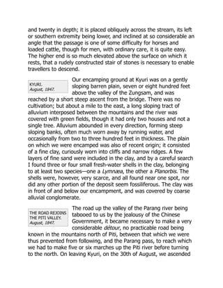 KYURI.
August, 1847.
THE ROAD REJOINS
THE PITI VALLEY.
August, 1847.
and twenty in depth; it is placed obliquely across the stream, its left
or southern extremity being lower, and inclined at so considerable an
angle that the passage is one of some difficulty for horses and
loaded cattle, though for men, with ordinary care, it is quite easy.
The higher end is so much elevated above the surface on which it
rests, that a rudely constructed stair of stones is necessary to enable
travellers to descend.
Our encamping ground at Kyuri was on a gently
sloping barren plain, seven or eight hundred feet
above the valley of the Zungsam, and was
reached by a short steep ascent from the bridge. There was no
cultivation; but about a mile to the east, a long sloping tract of
alluvium interposed between the mountains and the river was
covered with green fields, though it had only two houses and not a
single tree. Alluvium abounded in every direction, forming steep
sloping banks, often much worn away by running water, and
occasionally from two to three hundred feet in thickness. The plain
on which we were encamped was also of recent origin; it consisted
of a fine clay, curiously worn into cliffs and narrow ridges. A few
layers of fine sand were included in the clay, and by a careful search
I found three or four small fresh-water shells in the clay, belonging
to at least two species—one a Lymnæa, the other a Planorbis. The
shells were, however, very scarce, and all found near one spot, nor
did any other portion of the deposit seem fossiliferous. The clay was
in front of and below our encampment, and was covered by coarse
alluvial conglomerate.
The road up the valley of the Parang river being
tabooed to us by the jealousy of the Chinese
Government, it became necessary to make a very
considerable détour, no practicable road being
known in the mountains north of Piti, between that which we were
thus prevented from following, and the Parang pass, to reach which
we had to make five or six marches up the Piti river before turning
to the north. On leaving Kyuri, on the 30th of August, we ascended
 