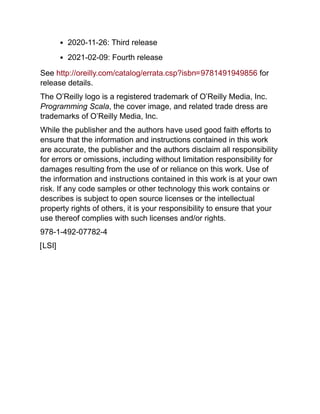 2020-11-26: Third release
2021-02-09: Fourth release
See http://oreilly.com/catalog/errata.csp?isbn=9781491949856 for
release details.
The O’Reilly logo is a registered trademark of O’Reilly Media, Inc.
Programming Scala, the cover image, and related trade dress are
trademarks of O’Reilly Media, Inc.
While the publisher and the authors have used good faith efforts to
ensure that the information and instructions contained in this work
are accurate, the publisher and the authors disclaim all responsibility
for errors or omissions, including without limitation responsibility for
damages resulting from the use of or reliance on this work. Use of
the information and instructions contained in this work is at your own
risk. If any code samples or other technology this work contains or
describes is subject to open source licenses or the intellectual
property rights of others, it is your responsibility to ensure that your
use thereof complies with such licenses and/or rights.
978-1-492-07782-4
[LSI]
 