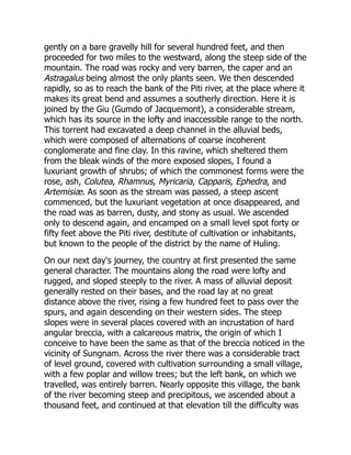 gently on a bare gravelly hill for several hundred feet, and then
proceeded for two miles to the westward, along the steep side of the
mountain. The road was rocky and very barren, the caper and an
Astragalus being almost the only plants seen. We then descended
rapidly, so as to reach the bank of the Piti river, at the place where it
makes its great bend and assumes a southerly direction. Here it is
joined by the Giu (Gumdo of Jacquemont), a considerable stream,
which has its source in the lofty and inaccessible range to the north.
This torrent had excavated a deep channel in the alluvial beds,
which were composed of alternations of coarse incoherent
conglomerate and fine clay. In this ravine, which sheltered them
from the bleak winds of the more exposed slopes, I found a
luxuriant growth of shrubs; of which the commonest forms were the
rose, ash, Colutea, Rhamnus, Myricaria, Capparis, Ephedra, and
Artemisiæ. As soon as the stream was passed, a steep ascent
commenced, but the luxuriant vegetation at once disappeared, and
the road was as barren, dusty, and stony as usual. We ascended
only to descend again, and encamped on a small level spot forty or
fifty feet above the Piti river, destitute of cultivation or inhabitants,
but known to the people of the district by the name of Huling.
On our next day's journey, the country at first presented the same
general character. The mountains along the road were lofty and
rugged, and sloped steeply to the river. A mass of alluvial deposit
generally rested on their bases, and the road lay at no great
distance above the river, rising a few hundred feet to pass over the
spurs, and again descending on their western sides. The steep
slopes were in several places covered with an incrustation of hard
angular breccia, with a calcareous matrix, the origin of which I
conceive to have been the same as that of the breccia noticed in the
vicinity of Sungnam. Across the river there was a considerable tract
of level ground, covered with cultivation surrounding a small village,
with a few poplar and willow trees; but the left bank, on which we
travelled, was entirely barren. Nearly opposite this village, the bank
of the river becoming steep and precipitous, we ascended about a
thousand feet, and continued at that elevation till the difficulty was
 