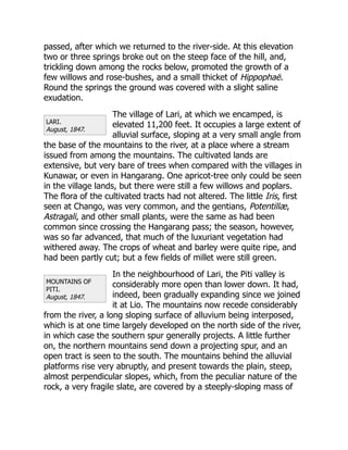 LARI.
August, 1847.
MOUNTAINS OF
PITI.
August, 1847.
passed, after which we returned to the river-side. At this elevation
two or three springs broke out on the steep face of the hill, and,
trickling down among the rocks below, promoted the growth of a
few willows and rose-bushes, and a small thicket of Hippophaë.
Round the springs the ground was covered with a slight saline
exudation.
The village of Lari, at which we encamped, is
elevated 11,200 feet. It occupies a large extent of
alluvial surface, sloping at a very small angle from
the base of the mountains to the river, at a place where a stream
issued from among the mountains. The cultivated lands are
extensive, but very bare of trees when compared with the villages in
Kunawar, or even in Hangarang. One apricot-tree only could be seen
in the village lands, but there were still a few willows and poplars.
The flora of the cultivated tracts had not altered. The little Iris, first
seen at Chango, was very common, and the gentians, Potentillæ,
Astragali, and other small plants, were the same as had been
common since crossing the Hangarang pass; the season, however,
was so far advanced, that much of the luxuriant vegetation had
withered away. The crops of wheat and barley were quite ripe, and
had been partly cut; but a few fields of millet were still green.
In the neighbourhood of Lari, the Piti valley is
considerably more open than lower down. It had,
indeed, been gradually expanding since we joined
it at Lio. The mountains now recede considerably
from the river, a long sloping surface of alluvium being interposed,
which is at one time largely developed on the north side of the river,
in which case the southern spur generally projects. A little further
on, the northern mountains send down a projecting spur, and an
open tract is seen to the south. The mountains behind the alluvial
platforms rise very abruptly, and present towards the plain, steep,
almost perpendicular slopes, which, from the peculiar nature of the
rock, a very fragile slate, are covered by a steeply-sloping mass of
 