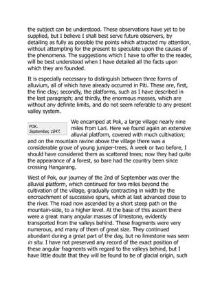 POK.
September, 1847.
the subject can be understood. These observations have yet to be
supplied, but I believe I shall best serve future observers, by
detailing as fully as possible the points which attracted my attention,
without attempting for the present to speculate upon the causes of
the phenomena. The suggestions which I have to offer to the reader,
will be best understood when I have detailed all the facts upon
which they are founded.
It is especially necessary to distinguish between three forms of
alluvium, all of which have already occurred in Piti. These are, first,
the fine clay; secondly, the platforms, such as I have described in
the last paragraph; and thirdly, the enormous masses, which are
without any definite limits, and do not seem referable to any present
valley system.
We encamped at Pok, a large village nearly nine
miles from Lari. Here we found again an extensive
alluvial platform, covered with much cultivation;
and on the mountain ravine above the village there was a
considerable grove of young juniper-trees. A week or two before, I
should have considered them as scattered trees; now they had quite
the appearance of a forest, so bare had the country been since
crossing Hangarang.
West of Pok, our journey of the 2nd of September was over the
alluvial platform, which continued for two miles beyond the
cultivation of the village, gradually contracting in width by the
encroachment of successive spurs, which at last advanced close to
the river. The road now ascended by a short steep path on the
mountain-side, to a higher level. At the base of this ascent there
were a great many angular masses of limestone, evidently
transported from the valleys behind. These fragments were very
numerous, and many of them of great size. They continued
abundant during a great part of the day, but no limestone was seen
in situ. I have not preserved any record of the exact position of
these angular fragments with regard to the valleys behind, but I
have little doubt that they will be found to be of glacial origin, such
 