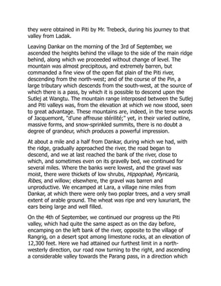 they were obtained in Piti by Mr. Trebeck, during his journey to that
valley from Ladak.
Leaving Dankar on the morning of the 3rd of September, we
ascended the heights behind the village to the side of the main ridge
behind, along which we proceeded without change of level. The
mountain was almost precipitous, and extremely barren, but
commanded a fine view of the open flat plain of the Piti river,
descending from the north-west; and of the course of the Pin, a
large tributary which descends from the south-west, at the source of
which there is a pass, by which it is possible to descend upon the
Sutlej at Wangtu. The mountain range interposed between the Sutlej
and Piti valleys was, from the elevation at which we now stood, seen
to great advantage. These mountains are, indeed, in the terse words
of Jacquemont, "d'une affreuse stérilité;" yet, in their varied outline,
massive forms, and snow-sprinkled summits, there is no doubt a
degree of grandeur, which produces a powerful impression.
At about a mile and a half from Dankar, during which we had, with
the ridge, gradually approached the river, the road began to
descend, and we at last reached the bank of the river, close to
which, and sometimes even on its gravelly bed, we continued for
several miles. Where the banks were lowest, and the gravel was
moist, there were thickets of low shrubs, Hippophaë, Myricaria,
Ribes, and willow; elsewhere, the gravel was barren and
unproductive. We encamped at Lara, a village nine miles from
Dankar, at which there were only two poplar trees, and a very small
extent of arable ground. The wheat was ripe and very luxuriant, the
ears being large and well filled.
On the 4th of September, we continued our progress up the Piti
valley, which had quite the same aspect as on the day before,
encamping on the left bank of the river, opposite to the village of
Rangrig, on a desert spot among limestone rocks, at an elevation of
12,300 feet. Here we had attained our furthest limit in a north-
westerly direction, our road now turning to the right, and ascending
a considerable valley towards the Parang pass, in a direction which
 