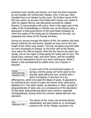 SALINE
INCRUSTATIONS.
September, 1847.
PITI.
September, 1847.
promised much novelty and interest, as it had only been traversed
by one traveller, the unfortunate Trebeck, who, in the year 1822,
travelled from Le to Dankar by this route. The further course of the
Piti river, which, as we learn from Moorcroft's travels, was visited in
1822 by Captain Mercer, was afterwards surveyed by Captain
Broome. It communicates with Lahul, which is the upper part of the
valley of the Chandrabhaga or Chenab river, by the Kulzum pass, a
depression in that great branch of the trans-Sutlej Himalaya, by
which the waters of the Sutlej and its tributaries on the east, are
separated from those of the Chenab and Beas.
During our journey through the district of Piti, the weather had been
almost uniformly dry and serene, though we were now in the very
height of the Indian rainy season. The only exception occurred while
we were encamped at Changar, on the lower part of the Parang
river, about the 29th of August, when the sky was for two days very
cloudy, and on one night it rained gently for nearly half an hour. The
clouds were, however, high, and never dense, and the unsettled
state of the atmosphere was of very short continuance. While it
lasted, it was accompanied by violent wind, very irregular in
direction.
In every part of Piti we found the margins of
springs, and the grassy turf which grew on low
swampy spots along the river, covered with a
saline incrustation, in the form of a dry
efflorescence, which encrusted the blades of grass. It appeared to
be confined to the vicinity of water, the barren rocky tracts being
destitute of it. This saline matter, as elsewhere in Tibet, consists of
sesquicarbonate of soda, and, as a consequence of the abundance
of that alkali, soda-producing plants were common, especially
Chenopodiaceæ, among which the common Salsola Kali was very
abundant.
The district of Piti, which was formerly almost
independent, but paid tribute to, or exchanged
presents with, all the Tibetan countries in its
 