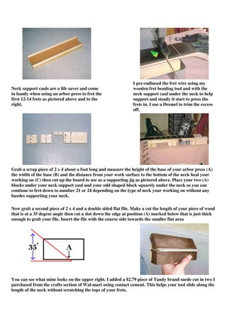 Neck support cauls are a life saver and come
in handy when using an arbor press to fret the
first 12-14 frets as pictured above and to the
right.
I pre-radiused the fret wire using my
wooden fret bending tool and with the
neck support caul under the neck to help
support and steady it start to press the
frets in. I use a Dremel to trim the excess
off.
Grab a scrap piece of 2 x 4 about a foot long and measure the height of the base of your arbor press (A)
the width of the base (B) and the distance from your work surface to the bottom of the neck heal your
working on (C) then cut up the board to use as a supporting jig as pictured above. Place your two (A)
blocks under your neck support caul and your odd shaped block squarely under the neck so you can
continue to fret down to number 21 or 24 depending on the type of neck your working on without any
hassles supporting your neck.
Now grab a second piece of 2 x 4 and a double sided flat file. Make a cut the length of your piece of wood
that is at a 35 degree angle then cut a slot down the edge at position (A) marked below that is just thick
enough to grab your file. Insert the file with the course side towards the smaller flat area
You can see what mine looks on the upper right. I added a $2.79 piece of Tandy brand suede cut in two I
purchased from the crafts section of Wal-mart using contact cement. This helps your tool slide along the
length of the neck without scratching the tops of your frets.
 
