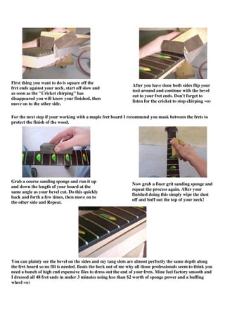 First thing you want to do is square off the
fret ends against your neck, start off slow and
as soon as the "Cricket chirping" has
disappeared you will know your finished, then
move on to the other side.
After you have done both sides flip your
tool around and continue with the bevel
cut to your fret ends. Don't forget to
listen for the cricket to stop chirping =o)
For the next step if your working with a maple fret board I recommend you mask between the frets to
protect the finish of the wood.
Grab a course sanding sponge and run it up
and down the length of your board at the
same angle as your bevel cut. Do this quickly
back and forth a few times, then move on to
the other side and Repeat.
Now grab a finer grit sanding sponge and
repeat the process again. After your
finished doing this simply wipe the dust
off and buff out the top of your neck!
You can plainly see the bevel on the sides and my tang slots are almost perfectly the same depth along
the fret board so no fill is needed. Beats the heck out of me why all those professionals seem to think you
need a bunch of high end expensive files to dress out the end of your frets. Mine feel factory smooth and
I dressed all 48 fret ends in under 3 minutes using less than $2 worth of sponge power and a buffing
wheel =o)
 