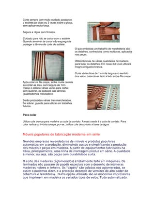 Corte sempre com muito cuidado passando
o estilete por duas ou 3 vezes sobre a placa,
sem aplicar muita força.
Segure a régua com firmeza.
Cuidado para não se cortar com o estilete.
Quando terminar de cortar não esqueça de
proteger a lâmina de corte do estilete.
O que embeleza um trabalho de marchetaria são
os detalhes, conhecidos como molduras, aplicados
nas peças.
Utilize lâminas de várias qualidades de madeira
para fazer os detalhes. Em nosso kit você utilizará
mogno e figueira branca.
Corte várias tiras de 1 cm de largura no sentido
dos veios, colando-as lado a lado sobre fita crepe.
Após colar na fita crepe, tenha muita cautela
ao cortar as tiras, com largura de 1cm.
Passe o estilete várias vezes para cortar,
sem quebrar, os pedaços das lâminas
(quadradinhos mesclados).
Serão produzidas várias tiras marchetadas.
Se sobrar, guarde para utilizar em trabalhos
futuros.
Para colar
Utilize cola branca para madeira ou cola de contato. A mais usada é a cola de contato. Para
colar radica ou imbuia crespa, por ex., utilize cola de contato a base de água.
Móveis populares de fabricação moderna em série
Grandes empresas revendedoras de móveis e produtos populares
automatizaram a produção, diminuindo custos e simplificando a produção
dos móveis e peças em madeira. A partir de equipamentos fabricados na
Itália, principalmente, uma linha de montagem produz em série. A qualidade
é menor, ou seja, são peças com durabilidade curta.
O corte das madeiras (aglomerados) é totalmente feito em máquinas. Os
laminados não passam de papéis especiais com o desenho de inúmeras
madeiras nobres e linheiro. Os "papéis" são colados nos aglomerados, se
assim o podemos dizer, e a proteção depende de vernizes de alto poder de
cobertura e resistência. Outra opção utilizada são as modernas impressoras
que imprimem em madeira os variados tipos de veios. Tudo automatizado.
 