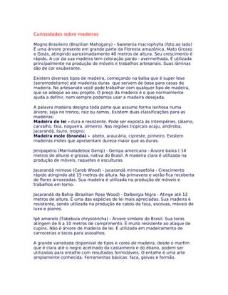 Curiosidades sobre madeiras
Mogno Brasileiro (Brazilian Mahogany) - Swietenia macrophylla (foto ao lado)
É uma árvore presente em grande parte da Floresta amazônica, Mato Grosso
e Goiás, atingindo aproximadamente 40 metros de altura. Seu crescimento é
rápido. A cor da sua madeira tem coloração pardo - avermelhada. É utilizada
principalmente na produção de móveis e trabalhos artesanais. Suas lâminas
são de cor exuberante.
Existem diversos tipos de madeira, começando na balsa que é super leve
(aeromodelismo) até madeiras duras que servem de base para casas de
madeira. No artesanato você pode trabalhar com qualquer tipo de madeira,
que se adeqüe ao seu projeto. O preço da madeira é o que normalmente
ajuda a definir, nem sempre podemos usar a madeira desejada.
A palavra madeira designa toda parte que assume forma lenhosa numa
árvore, seja no tronco, raiz ou ramos. Existem duas classificações para as
madeiras:
Madeira de lei - dura e resistente. Pode ser exposta às intempéries. (álamo,
carvalho, faia, nogueira, olmeiro). Nas regiões tropicais acaju, andiroba,
jacarandá, louro, mogno;
Madeira mole (branda) - abeto, araucária, cipreste, pinheiro. Existem
madeiras moles que apresentam dureza maior que as duras.
Jenipapeiro (Marmaladebox Genip) - Genipa americana - Árvore baixa ( 14
metros de altura) e grossa, nativa do Brasil. A madeira clara é utilizada na
produção de móveis, raquetes e esculturas.
Jacarandá mimoso (Carob Wood) - Jacarandá mimosaefolia - Crescimento
rápido atingindo até 15 metros de altura. Na primavera e verão fica recoberta
de flores arroxeadas. Sua madeira é utilizada na produção de móveis e
trabalhos em torno.
Jacarandá da Bahia (Brazilian Rose Wood) - Dalbergia Nigra - Atinge até 12
metros de altura. É uma das espécies de lei mais apreciadas. Sua madeira é
resistente, sendo utilizada na produção de cabos de faca, escovas, móveis de
luxo e pianos.
Ipê amarelo (Tabebuia chrysotricha) - Árvore símbolo do Brasil. Sua toras
atingem de 8 a 10 metros de comprimento. É muito resistente ao ataque de
cupins. Não é árvore de madeira de lei. É utilizada em madeiramento de
carrocerias e tacos para assoalhos.
A grande variedade disponível de tipos e cores de madeira, desde o marfim
que é clara até o negro acetinado da castanheira e do ébano, podem ser
utilizadas para entalhe com resultados formidáveis. O entalhe é uma arte
amplamente conhecida. Ferramentas básicas: faca, goivas e formão.
 