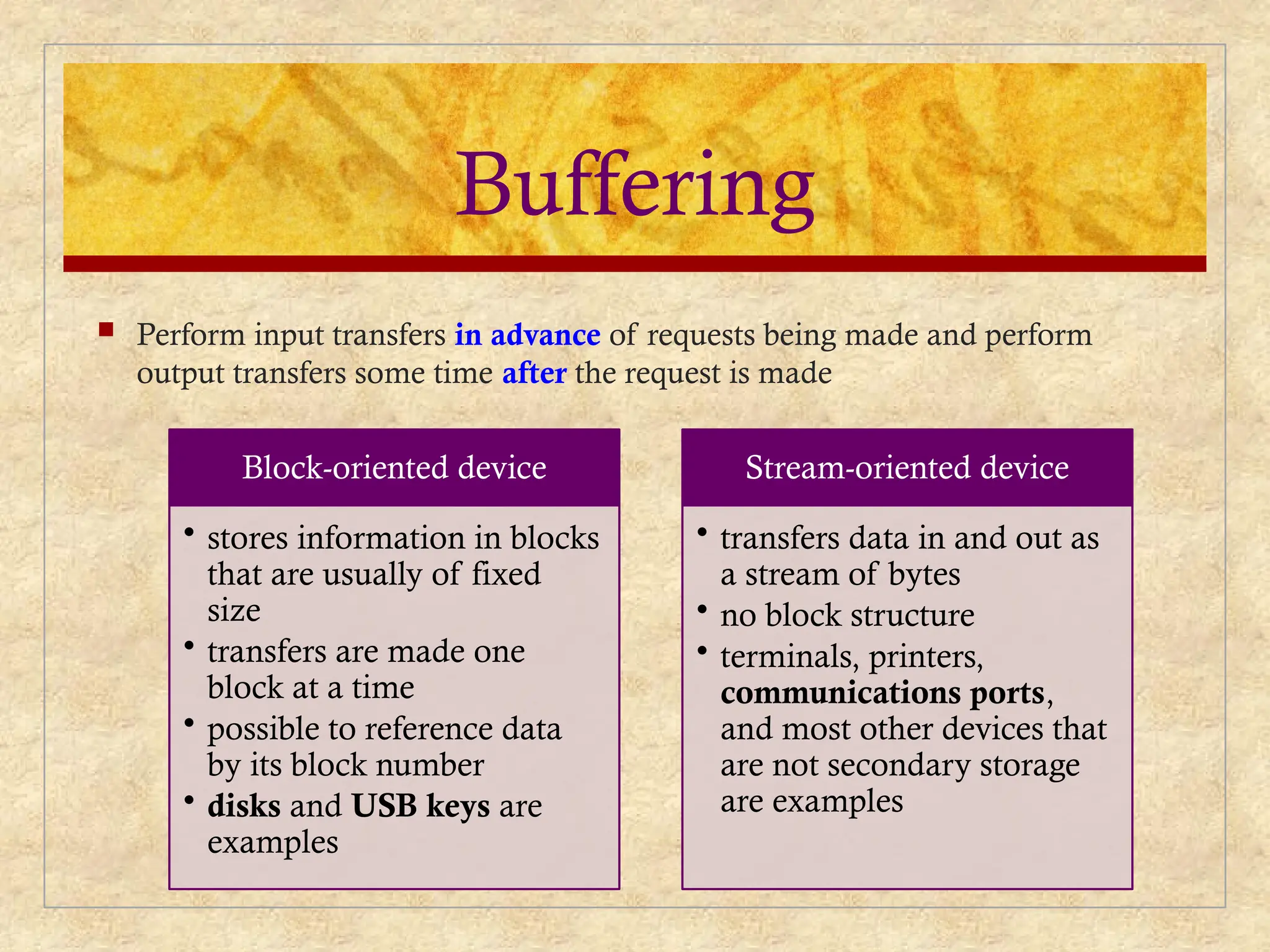 Buffering
 Perform input transfers in advance of requests being made and perform
output transfers some time after the request is made
Block-oriented device
• stores information in blocks
that are usually of fixed
size
• transfers are made one
block at a time
• possible to reference data
by its block number
• disks and USB keys are
examples
Stream-oriented device
• transfers data in and out as
a stream of bytes
• no block structure
• terminals, printers,
communications ports,
and most other devices that
are not secondary storage
are examples
 