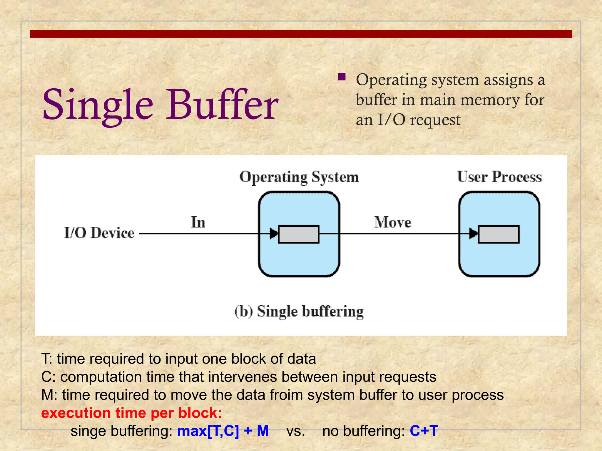 Single Buffer
 Operating system assigns a
buffer in main memory for
an I/O request
T: time required to input one block of data
C: computation time that intervenes between input requests
M: time required to move the data froim system buffer to user process
execution time per block:
singe buffering: max[T,C] + M vs. no buffering: C+T
 