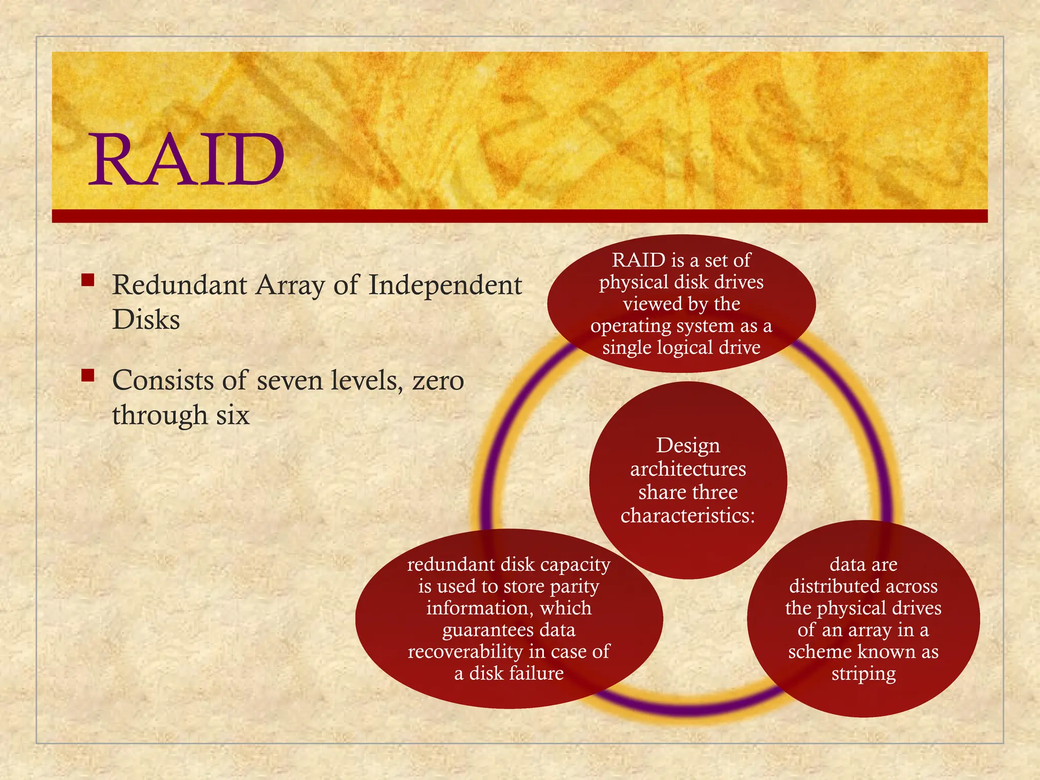 RAID
 Redundant Array of Independent
Disks
 Consists of seven levels, zero
through six
Design
architectures
share three
characteristics:
RAID is a set of
physical disk drives
viewed by the
operating system as a
single logical drive
data are
distributed across
the physical drives
of an array in a
scheme known as
striping
redundant disk capacity
is used to store parity
information, which
guarantees data
recoverability in case of
a disk failure
 